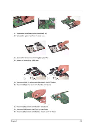 Page 65Chapter 359
11 .Remove the two screws holding the speaker set.
12.Take out the speaker set from the lower case.
13.Remove the three screws fastening the system fan.
14.Detach the fan from the lower case.
15.Disconnect the RTC battery cable then detach the RTC battery.
16.Disconnect the launch board FFC from the main board.
17.Disconnect the modem cable from the main board.
18.Disconnect the modem board from the main board.
19.Disconnect the modem cable from the modem board as shown. 