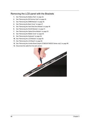 Page 9688Chapter 3
Removing the LCD panel with the Brackets
1.See “Removing the Battery Pack” on page 44.
2.See “Removing the SD Dummy Card” on page 45.
3.See “Removing the DIMM Module” on page 46.
4.See “Removing the Back Cover” on page 47.
5.See “Removing the Hard Disk Drive Module” on page 48.
6.See “Removing the WLAN Modules” on page 51.
7.See “Removing the Optical Drive Module” on page 53.
8.See “Removing the Middle Cover” on page 56.
9.See “Removing the Keyboard” on page 58.
10.See “Removing the LCD...