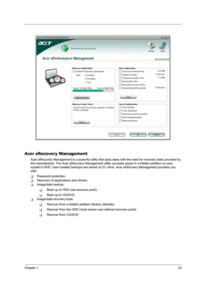 Page 29Chapter 123
Acer eRecovery Management
Acer eRecovery Management is a powerful utility that does away with the need for recovery disks provided by 
the manufacturer. The Acer eRecovery Management utility occupies space in a hidden partition on your 
system’s HDD. User-created backups are stored on D: drive. Acer eRecovery Management provides you 
with:
TPassword protection.
TRecovery of applications and drivers.
TImage/data backup:
TBack up to HDD (set recovery point).
TBack up to CD/DVD.
TImage/data...