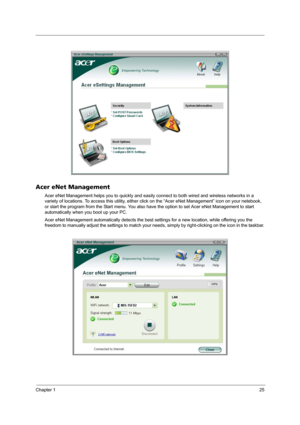 Page 31Chapter 125
Acer eNet Management
Acer eNet Management helps you to quickly and easily connect to both wired and wireless networks in a 
variety of locations. To access this utility, either click on the “Acer eNet Management” icon on your netebook, 
or start the program from the Start menu. You also have the option to set Acer eNet Management to start 
automatically when you boot up your PC.
Acer eNet Management automatically detects the best settings for a new location, while offering you the 
freedom to...