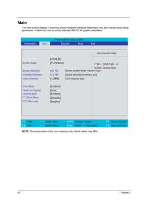 Page 4640Chapter 2
Main
The Main screen displays a summary of your computer hardware information, and also includes basic setup 
parameters. It allows the user to specify standard IBM PC AT system parameters.
NOTE: The screen above is for your reference only. Actual values may differ.
PhoenixBIOS Setup Utility 
   Information      
Main            Security       Boot       Exit 
 
  
Item Specific Help 
System Time: [09:03:49] 
System Date: [11/29/2005] 
  
System Memory:  640 KB 
Extended Memory:  510 MB...