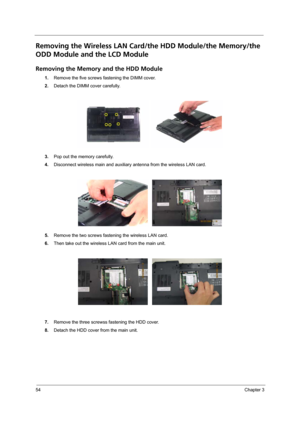 Page 6054Chapter 3
Removing the Wireless LAN Card/the HDD Module/the Memory/the 
ODD Module and the LCD Module 
Removing the Memory and the HDD Module
1.Remove the five screws fastening the DIMM cover.
2.Detach the DIMM cover carefully.
3.Pop out the memory carefully.
4.Disconnect wireless main and auxiliary antenna from the wireless LAN card.
5.Remove the two screws fastening the wireless LAN card.
6.Then take out the wireless LAN card from the main unit.
7.Remove the three screwss fastening the HDD cover....