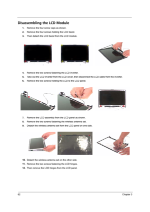 Page 6862Chapter 3
Disassembling the LCD Module
1.Remove the four screw caps as shown.
2.Remove the four screws holding the LCD bezel.
3.Then detach the LCD bezel from the LCD module.
4.Remove the two screws fastening the LCD inverter.
5.Take out the LCD inverter from the LCD cover, then disconnect the LCD cable from the inverter.
6.Remove the two screws holding the LCD to the LCD panel.
7.Remove the LCD assembly from the LCD panel as shown.
8.Remove the two screws fastening the wireless antenna set.
9.Detach...