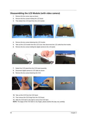 Page 7064Chapter 3
Disassembling the LCD Module (with video camera) 
1.Remove the four screw caps as shown.
2.Remove the four screws holding the LCD bezel.
3.Then detach the LCD bezel from the LCD module.
4.Remove the two screws fastening the LCD inverter.
5.Take out the LCD inverter from the LCD cover, then disconnect the LCD cable from the inverter.
6.Remove the two screws holding the digital camera to the LCD panel.
7.Detach the CCD panel from the CCD bezel assembly. 
8.Disconnect digital camera to LCD cable...