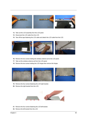 Page 71Chapter 365
13.Take out the LCD assembly from the LCD panel.
14.Disconnect the LCD cable from the LCD.
15.Tear off the tape fastening the LCD cable and detach the LCD cable from the LCD.
16.Remove the two screws holding the wireless antenna set to the LCD panel.
17.Take out the wireless antenna set from the LCD panel.
18.Remove the two screws holding the LCD hinges then remove the hinges.
19.Remove the four screws fastening the LCD right bracket.
20.Remove the right bracket from the LCD.
21.Remove the...