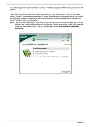 Page 32
26Chapter 1
easy data encryption/decryption and also supports on-the-fly file encryption for MSN Messager and Microsoft 
Outlook. 
There are two passwords that can be used to encrypt/ decrypt a file; the supervisor passowrd and the file-
specific password. The supervisor passwork is a “maste r” password that cna decrypt any file on your system; 
the file-specific password will be used to encrypt files by  default, or you cna choose to enter your own file-
specific password when encrypting a file.
NOTE:...