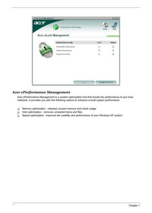 Page 34
28Chapter 1
Acer ePerformance Management
Acer ePerformance Management is a system optimization tool that boosts the performance of your Acer 
notebook. It provides you with the following op tions to enhance overall system performance:
TMemory optimization - releases unused memory and check usage.
TDisk optimization - removes unneeded items and files.
TSpeed optimization - improves the usability and performance of your Windows XP system. 