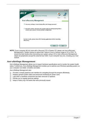 Page 36
30Chapter 1
NOTE: If your computer did not come with a Recovery  CD or System CD, please use Acer eRecovery 
Management’s “System backup to optical disk” feat ure to burn a backup image to CD or DVD. To 
ensure the best results when recovering your system using a CD or Acer eRecovery Management, 
detach all peripherals (except the external Acer ODD,  if your computer has one), including your Acer 
ezDock.
Acer eSettings Management
Acer eSettings Management allows you to inspect hard ware specifications...