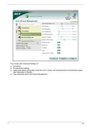 Page 39
Chapter 133
You can also click “Advanced Settings” to:
TSet alarms.
TRe-load factory defaults.
TSelect what actions will be taken w hen the cover is closed, and set passwords for accessing the system 
after Hibernation or Standby.
TView information about Acer ePower Management. 