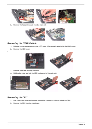 Page 69
62Chapter 3
3.Remove the heatsink module from the main unit.
Removing the HDD Module
1.Release the two screws securing the HDD cover.  (One screw is attached to the HDD cover)
2. Remove the HDD cover.
.
3.Remove the screw securing the HDD. 
4. Holding the mylar and pull the HDD  module out of the main unit.
Removing the CPU
1.Use a flat screw driver and turn the screw driver counterclockwise to unlock the CPU.
2. Remove the CPU from the mainboard. 