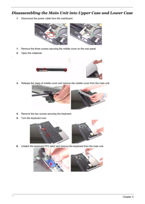 Page 73
66Chapter 3
Disassembling the Main Unit into Upper Case and Lower Case
1.Disconnect the power cable from the mainboard.
1. Remove the three screws securing the middle cover on the rear panel.
2. Open the notebook.
.
3.Release the clasp of middle cover and remo ve the middle cover from the main unit.
4. Remove the two screws securing the keyboard.
5. Turn the keyboard over.
6. Unlatch the keyboard FFC latch and remove the keyboard from the main unit. 