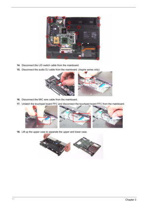 Page 75
68Chapter 3
14.Disconnect the LID switch cable from the mainboard.
15. Disconnect the audio DJ cable from the mainboard. (Aspire series only)
16. Disconnect the MIC wire cable from the mainboard.
17. Unlatch the touchpad board FFC and disconnect  the touchpad board FFC from the mainboard.
18. Lift up the upper case to separate the upper and lower case. 