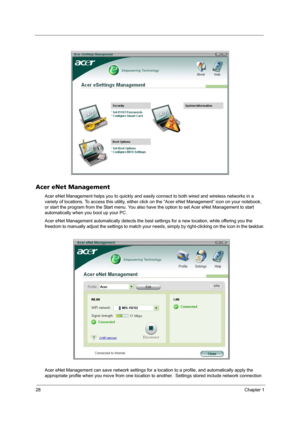 Page 3428Chapter 1
Acer eNet Management
Acer eNet Management helps you to quickly and easily connect to both wired and wireless networks in a 
variety of locations. To access this utility, either click on the “Acer eNet Management” icon on your notebook, 
or start the program from the Start menu. You also have the option to set Acer eNet Management to start 
automatically when you boot up your PC.
Acer eNet Management automatically detects the best settings for a new location, while offering you the 
freedom to...