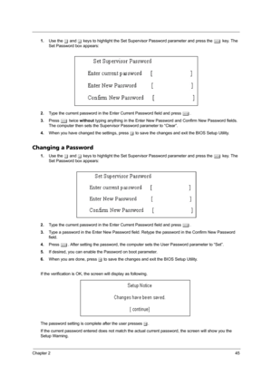 Page 55Chapter 245
1.Use the w and y keys to highlight the Set Supervisor Password parameter and press the e key. The 
Set Password box appears:
2.Type the current password in the Enter Current Password field and press e.
3.Press e twice without typing anything in the Enter New Password and Confirm New Password fields. 
The computer then sets the Supervisor Password parameter to “Clear”.
4.When you have changed the settings, press u to save the changes and exit the BIOS Setup Utility.
Changing a Password
1.Use...