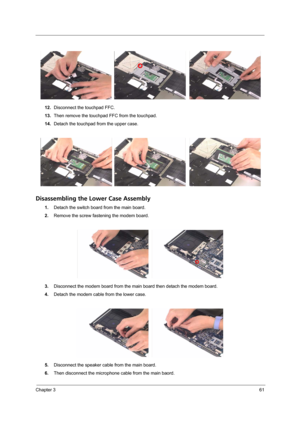 Page 71Chapter 361
12.Disconnect the touchpad FFC.
13.Then remove the touchpad FFC from the touchpad.
14.Detach the touchpad from the upper case.
Disassembling the Lower Case Assembly
1.Detach the switch board from the main board.
2.Remove the screw fastening the modem board.
3.Disconnect the modem board from the main board then detach the modem board.
4.Detach the modem cable from the lower case.
5.Disconnect the speaker cable from the main board.
6.Then disconnect the microphone cable from the main baord. 