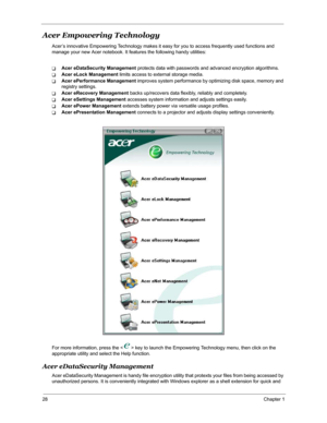 Page 3528Chapter 1
Acer Empowering Technology
Acer’s innovative Empowering Technology makes it easy for you to access frequently used functions and 
manage your new Acer notebook. It features the following handy utilities: 
TAcer eDataSecurity Management protects data with passwords and advanced encryption algorithms.
TAcer eLock Management limits access to external storage media.
TAcer ePerformance Management improves system performance by optimizing disk space, memory and 
registry settings.
TAcer eRecovery...