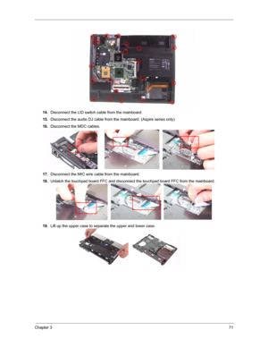 Page 78Chapter 371
14.Disconnect the LID switch cable from the mainboard.
15.Disconnect the audio DJ cable from the mainboard. (Aspire series only)
16.Disconnect the MDC cables.
17.Disconnect the MIC wire cable from the mainboard.
18.Unlatch the touchpad board FFC and disconnect the touchpad board FFC from the mainboard.
19.Lift up the upper case to separate the upper and lower case. 