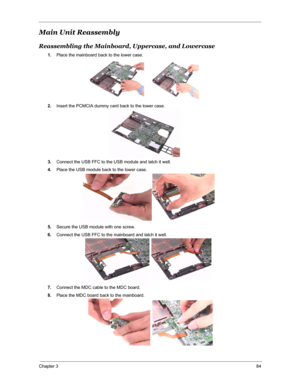 Page 91Chapter 384
Main Unit Reassembly
Reassembling the Mainboard, Uppercase, and Lowercase
1.Place the mainboard back to the lower case.
2.Insert the PCMCIA dummy card back to the lower case.
3.Connect the USB FFC to the USB module and latch it well.
4.Place the USB module back to the lower case.
5.Secure the USB module with one screw.
6.Connect the USB FFC to the mainboard and latch it well.
7.Connect the MDC cable to the MDC board.
8.Place the MDC board back to the mainboard. 