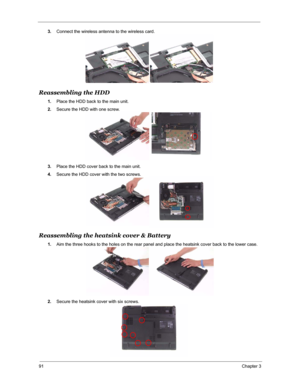 Page 9891Chapter 3
3.Connect the wireless antenna to the wireless card.
Reassembling the HDD
1.Place the HDD back to the main unit.
2.Secure the HDD with one screw.
3.Place the HDD cover back to the main unit.
4.Secure the HDD cover with the two screws.
Reassembling the heatsink cover & Battery
1.Aim the three hooks to the holes on the rear panel and place the heatsink cover back to the lower case.
2.Secure the heatsink cover with six screws. 