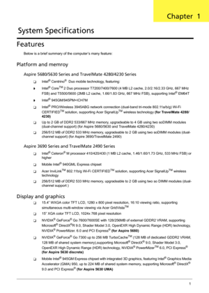 Page 7Chapter 11
Features
Below is a brief summary of the computer’s many feature:
Platform and memroy
Aspire 5680/5630 Series and TravelMate 4280/4230 Series
TIntel® Centrino®  Duo mobile technology, featuring:
tIntel® CoreTM 2 Duo processor T7200/7400/7600 (4 MB L2 cache, 2.0/2.16/2.33 GHz, 667 MHz 
FSB) and T5500/5600 (2MB L2 cache, 1.66/1.83 GHz, 667 MHz FSB), supporting Intel® EM64T
tIntel® 945GM/945PM+ICH7M
TIntel® PRO/Wireless 3945ABG network connection (dual-band tri-mode 802.11a/b/g) Wi-Fi...