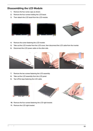 Page 77Chapter 369
Disassembling the LCD Module
1.Remove the four screw caps as shown.
2.Remove the four screws holding the LCD bezel.
3.Then detach the LCD bezel from the LCD module.
4.Remove the screw fastening the LCD inverter.
5.Take out the LCD inverter from the LCD cover, then disconnect the LCD cable from the inverter.
6.Disconnect the LCD power cable on the other side.
7.Remove the two screws fastening the LCD assembly.
8.Take out the LCD assembly from the LCD panel.
9.Tear off the tape fastening the...