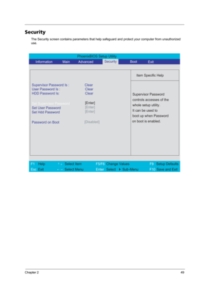 Page 55Chapter 249
Security
The Security screen contains parameters that help safeguard and protect your computer from unauthorized 
use.
PhoenixBIOS Setup Utility 
     Information             Main         AdvancedBoot
 
 
Item Specific Help 
Supervisor Password Is : Clear 
User Password Is :
HDD Password Is:Clear
Clear
Set Supervisor Password
Set User Password
Set Hdd Password
  
Password on Boot[Disabled]
 
  
 
Supervisor Password 
controls accesses of the 
whole setup utility. 
It can be used to 
boot up...