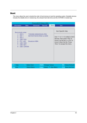 Page 59Chapter 253
Boot
This menu allows the user to decide the order of boot devices to load the operating system. Bootable devices 
includes the distette drive in module bay, the onboard hard disk drive and the CD-ROM in module bay.
PhoenixBIOS Setup Utility 
    Information       Main       Advanced       Security        Exit 
 
  
Item Specific Help 
  
   
 
 
 Use <
↑> or  to select a device
devices, then press  to
move it up the list, or  to
move it down the list. Press
 to escape the menu.
 
F1  Help...