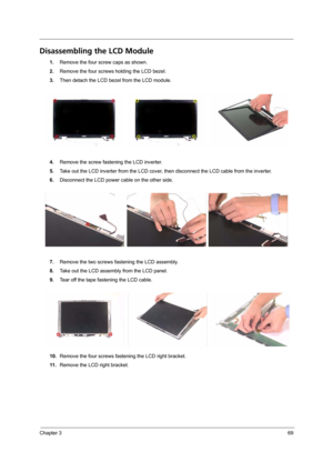 Page 75Chapter 369
Disassembling the LCD Module
1.Remove the four screw caps as shown.
2.Remove the four screws holding the LCD bezel.
3.Then detach the LCD bezel from the LCD module.
4.Remove the screw fastening the LCD inverter.
5.Take out the LCD inverter from the LCD cover, then disconnect the LCD cable from the inverter.
6.Disconnect the LCD power cable on the other side.
7.Remove the two screws fastening the LCD assembly.
8.Take out the LCD assembly from the LCD panel.
9.Tear off the tape fastening the...