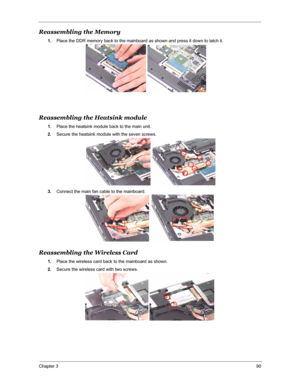 Page 97Chapter 390
Reassembling the Memory
1.Place the DDR memory back to the mainboard as shown and press it down to latch it.
Reassembling the Heatsink module
1.Place the heatsink module back to the main unit.
2.Secure the heatsink module with the seven screws.
3.Connect the main fan cable to the mainboard.
Reassembling the Wireless Card
1.Place the wireless card back to the mainboard as shown.
2.Secure the wireless card with two screws. 