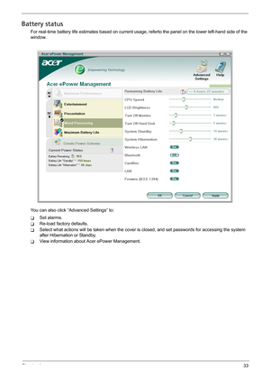 Page 39Chapter 133
Battery status
For real-time battery life estimates based on current usage, referto the panel on the lower left-hand side of the 
window.
You can also click “Advanced Settings” to:
TSet alarms.
TRe-load factory defaults.
TSelect what actions will be taken when the cover is closed, and set passwords for accessing the system 
after Hibernation or Standby.
TView information about Acer ePower Management. 