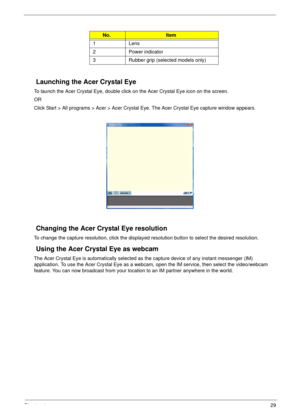 Page 35Chapter 129
Launching the Acer Crystal Eye
To launch the Acer Crystal Eye, double click on the Acer Crystal Eye icon on the screen.
OR
Click Start > All programs > Acer > Acer Crystal Eye. The Acer Crystal Eye capture window appears. 
Changing the Acer Crystal Eye resolution
To change the capture resolution, click the displayed resolution button to select the desired resolution.
Using the Acer Crystal Eye as webcam
The Acer Crystal Eye is automatically selected as the capture device of any instant...