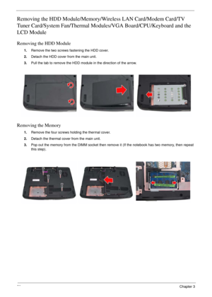 Page 6258Chapter 3
Removing the HDD Module/Memory/Wireless LAN Card/Modem Card/TV 
Tuner Card/System Fan/Thermal Modules/VGA Board/CPU/Keyboard and the 
LCD Module 
Removing the HDD Module
1.Remove the two screws fastening the HDD cover.
2.Detach the HDD cover from the main unit.
3.Pull the tab to remove the HDD module in the direction of the arrow.
Removing the Memory
1.Remove the four screws holding the thermal cover.
2.Detach the thermal cover from the main unit.
3.Pop out the memory from the DIMM socket...