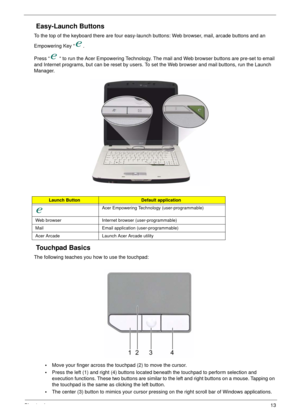 Page 19Chapter 113
Easy-Launch Buttons
To the top of the keyboard there are four easy-launch buttons: Web browser, mail, arcade buttons and an 
Empowering Key “ .
Press “  “ to run the Acer Empowering Technology. The mail and Web browser buttons are pre-set to email 
and Internet programs, but can be reset by users. To set the Web browser and mail buttons, run the Launch 
Manager.
Touchpad Basics
The following teaches you how to use the touchpad:
•Move your finger across the touchpad (2) to move the cursor....