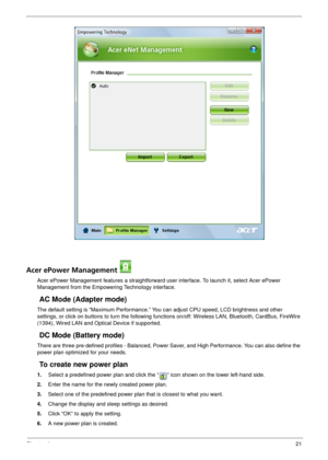 Page 27Chapter 121
Acer ePower Management 
Acer ePower Management features a straightforward user interface. To launch it, select Acer ePower 
Management from the Empowering Technology interface.
AC Mode (Adapter mode)
The default setting is “Maximum Performance.” You can adjust CPU speed, LCD brightness and other 
settings, or click on buttons to turn the following functions on/off: Wireless LAN, Bluetooth, CardBus, FireWire 
(1394), Wired LAN and Optical Device if supported.
DC Mode (Battery mode)
There are...