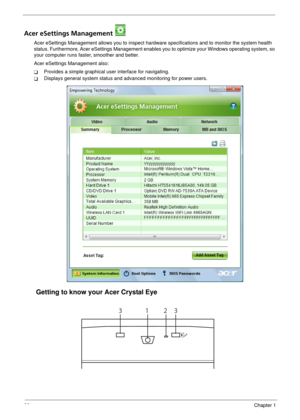 Page 3428Chapter 1
Acer eSettings Management 
Acer eSettings Management allows you to inspect hardware specifications and to monitor the system health 
status. Furthermore, Acer eSettings Management enables you to optimize your Windows operating system, so 
your computer runs faster, smoother and better. 
Acer eSettings Management also:
TProvides a simple graphical user interface for navigating.
TDisplays general system status and advanced monitoring for power users.
Getting to know your Acer Crystal Eye
1233 