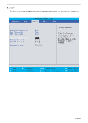 Page 5044Chapter 2
Security
The Security screen contains parameters that help safeguard and protect your computer from unauthorized 
use.
PhoenixBIOS Setup Utility
           
 
Item Specific Help 
Supervisor Password Is :
User Password Is : Clear
Set Supervisor Password
Set User Password
  Password on boot :[Disabled]
 
  
 Supervisor Password
controls access to the
setup utility. It can
be used to boot up when
Password on boot is
enabled. 
 
 
F1  Help    Select Item   F5/F6 Change ValuesF9 Setup Defaults...