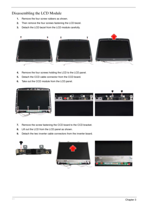 Page 7066Chapter 3
Disassembling the LCD Module
1.Remove the four screw rubbers as shown.
2.Then remove the four screws fastening the LCD bezel.
3.Detach the LCD bezel from the LCD module carefully.
4.Remove the four screws holding the LCD to the LCD panel.
5.Detach the CCD cable connector from the CCD board.
6.Take out the CCD module from the LCD panel.
7.Remove the screw fastening the CCD board to the CCD bracket.
8.Lift out the LCD from the LCD panel as shown.
9.Detach the two inverter cable connectors from...