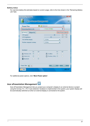 Page 27Chapter 121
Battery status
For real-time battery life estimates based on current usage, refer to the time shown in the “Remaining Battery 
Life” field.
For additional power options, click “More Power option ”.
Acer ePresentation Management 
Acer ePresentation Management lets you project your computer’s display to an external device or project 
using the hot key: Fn + F5. If auto- detection hardware is implemented in  the system, your system display will 
be automatically switched out when an exter nal...