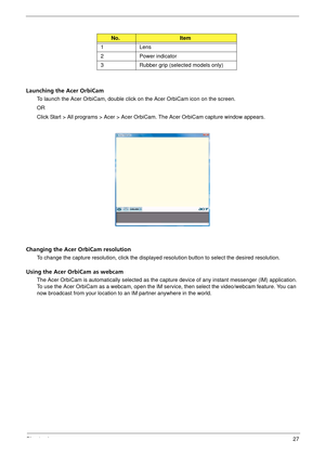Page 33Chapter 127
Launching the Acer OrbiCam
To launch the Acer OrbiCam, double click on the Acer OrbiCam icon on the screen.
OR
Click Start > All programs > Acer > Acer OrbiCam. The Acer OrbiCam capture window appears. 
Changing the Acer OrbiCam resolution
To change the capture resolution, click the displayed resolution button to select the desired resolution.
Using the Acer OrbiCam as webcam
The Acer OrbiCam is automatically selected as the capture device of  any instant messenger (IM) application. 
To use...