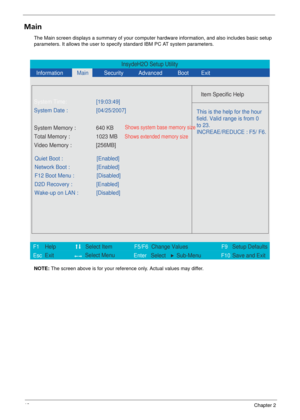 Page 4842Chapter 2
Main
The Main screen displays a summary of your computer hardware information, and also includes basic setup 
parameters. It allows the user to specify standard IBM PC AT system parameters.
NOTE:  The screen above is for your reference only. Actual values may differ.
InsydeH2O Setup Utility
  Information
 Main
 
Item Specific Help  
 
 
 
 
   
  
  
    
   
This is the help for the hour 
field. Valid range is from 0 
to 23.
INCREAE/REDUCE : F5/ F6.  
 
F1
        F5/F6
                  F9...