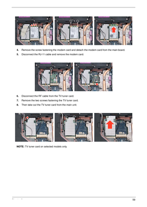 Page 65Chapter 359
4.Remove the screw fastening the modem card an d detach the modem card from the main board.
5. Disconnect the RJ-11 cable and remove the modem card.
6. Disconnect the RF cable fr om the TV tuner card.
7. Remove the two screws fastening the TV tuner card.
8. Then take out the TV tuner card from the main unit. 
NOTE:  TV tuner card on selected models only. 