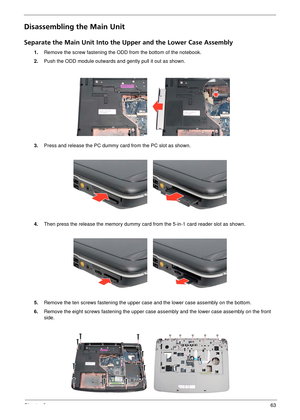 Page 69Chapter 363
Disassembling the Main Unit
Separate the Main Unit Into the Upper and the Lower Case Assembly
1.Remove the screw fastening the O DD from the bottom of the notebook.
2. Push the ODD module outwards and gently pull it out as shown.
3. Press and release the PC dummy card from the PC slot as shown.
4. Then press the release the memory dummy card from the 5-in-1 card reader slot as shown.
5. Remove the ten screws fasteni ng the upper case and the lower case assembly on the bottom.
6. Remove the...