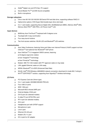 Page 82Chapter 1
TDolby® Digital Live and DTS Neo: PC support
TSound Blaster ProTM and MS Sound compatible
TBuilt-in microphone
Storage subsystem
TOne or two 80/100/120/160/200 GB Serial ATA hard disk drive, supporting software RAID 0/1
TOptical drive options: DVD-Super Multi double-layer drive (slot-load)
T5-in-1 card reader, supporting Secure Digital (SD), MultiMediaCard (MMC), Memory Stick® (MS), 
Memory Stick PROTM (MS PRO), xD-Picture CardTM (xD)
Input devices
T88/89-key Acer FineTouchTM keyboard with...