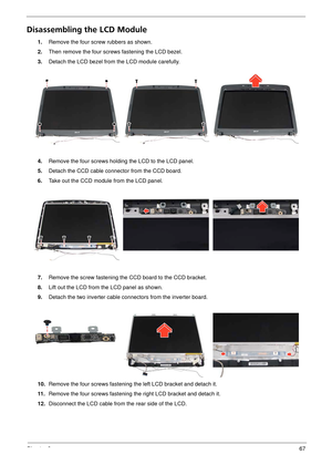 Page 73Chapter 367
Disassembling the LCD Module
1.Remove the four screw rubbers as shown.
2. Then remove the four screws fastening the LCD bezel.
3. Detach the LCD bezel from the LCD module carefully.
4. Remove the four screws holding the LCD to the LCD panel.
5. Detach the CCD cable connector from the CCD board.
6. Take out the CCD module from the LCD panel.
7. Remove the screw fastening the CCD board to the CCD bracket.
8. Lift out the LCD from the LCD panel as shown.
9. Detach the two inverter cable con...