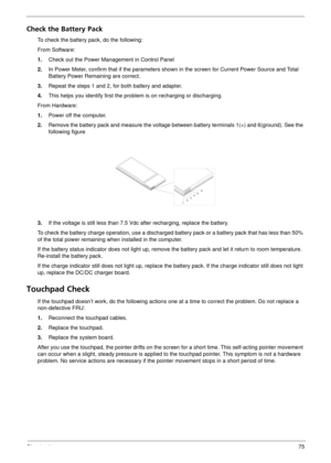 Page 81Chapter 475
Check the Battery Pack 
To check the battery pack, do the following:
From Software:
1.Check out the Power Management in Control Panel
2. In Power Meter, confirm that if the parameters sh own in the screen for Current Power Source and Total 
Battery Power Remaining are correct.
3. Repeat the steps 1 and 2, for both battery and adapter.
4. This helps you identify first the prob lem is on recharging or discharging. 
From Hardware:
1. Power off the computer. 
2. Remove the battery pack and...