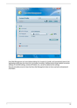 Page 25Chapter 119
Acer eNet Management can save network settings for a location to a profile, and automatically switch to the 
appropriate profile when you move from one location to  another. Settings stored include network connection 
settings (IP and DNS settings, wireless AP details , etc.), as well as default printer settings. 
Security and safety concerns mean that Acer eNet  Management does not store username and password 
information. 