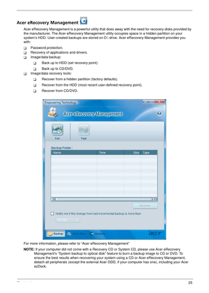 Page 31Chapter 125
Acer eRecovery Management 
Acer eRecovery Management is a powerful utility that does away with the need for recovery disks provided by 
the manufacturer. The Acer eRecovery Management utility occupies spac e in a hidden partition on your 
system’s HDD. User-created backups are stored on D:  drive. Acer eRecovery Management provides you 
with:
TPassword protection.
TRecovery of applications and drivers.
TImage/data backup:
TBack up to HDD (set recovery point).
TBack up to CD/DVD.
TImage/data...