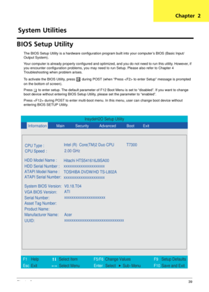 Page 45Chapter 239
BIOS Setup Utility
The BIOS Setup Utility is a hardware configuration program built into your computer’s BIOS (Basic Input/
Output System).
Your computer is already properly configured and optimi zed, and you do not need to run this utility. However, if 
you encounter configuration problems, you may need to run Setup. Please also refer to Chapter 4 
Troubleshooting when problem arises.
To activate the BIOS Utility, press 
m during POST (when “Press  to  enter Setup” message is prompted 
on...