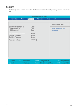 Page 51Chapter 245
Security
The Security screen contains parameters that help safeguard and protect your computer from unauthorized 
use.
InsydeH2O Setup Utility
            
 
Item Specific Help 
Supervisor Password Is
User Password Is Clear
Set Supervisor Password
Set User Password
  Password on Boot : [Enabled]
 
   
 
Install or Change the 
password.
 
 
 
F1  Help     Select Item     F5/F6 Change Values F9 Setup Defaults 
Esc  Exit       Select Menu Enter  Select    Sub -Menu  F10 Save and Exit  
[Enter]...