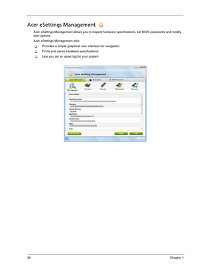 Page 3626Chapter 1
Acer eSettings Management 
Acer eSettings Management allows you to inspect hardware specifications, set BIOS passwords and modify 
boot options.
Acer eSettings Management also:
Provides a simple graphical user interface for navigation. 
Prints and saves hardware specifications.
Lets you set an asset tag for your system. 